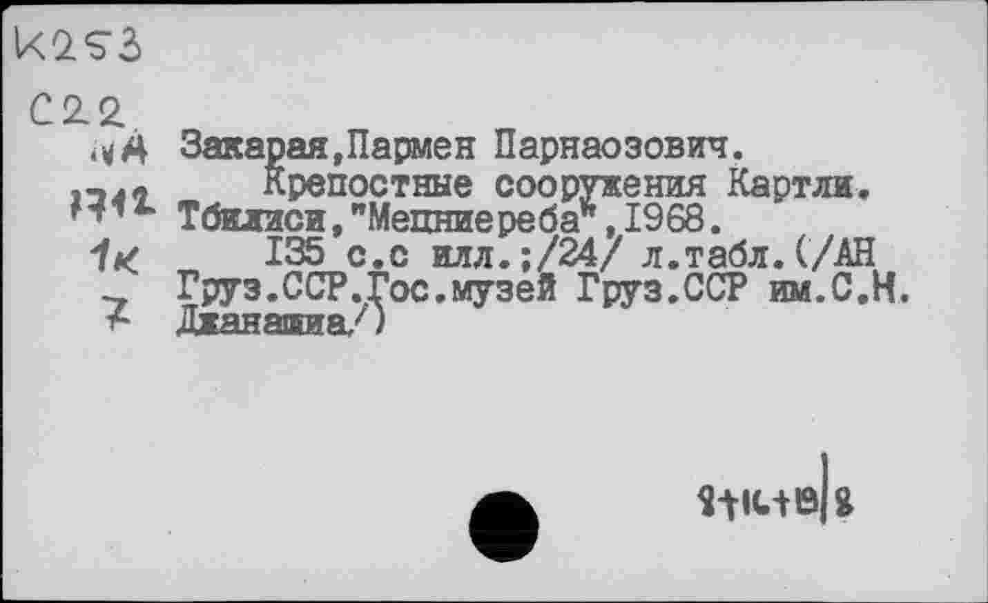 ﻿C22.
Закарая,Пармен Парнаозович.
Крепостные сооружения Картли.
Тбилиси,"Мецниереба*, 1968.
1*,	135 с.с илл.;/24/ л.табл.(/АН
Груз.ССР.Гос.музей Груз.ССР им.С.Н.
А Джанатаа/)